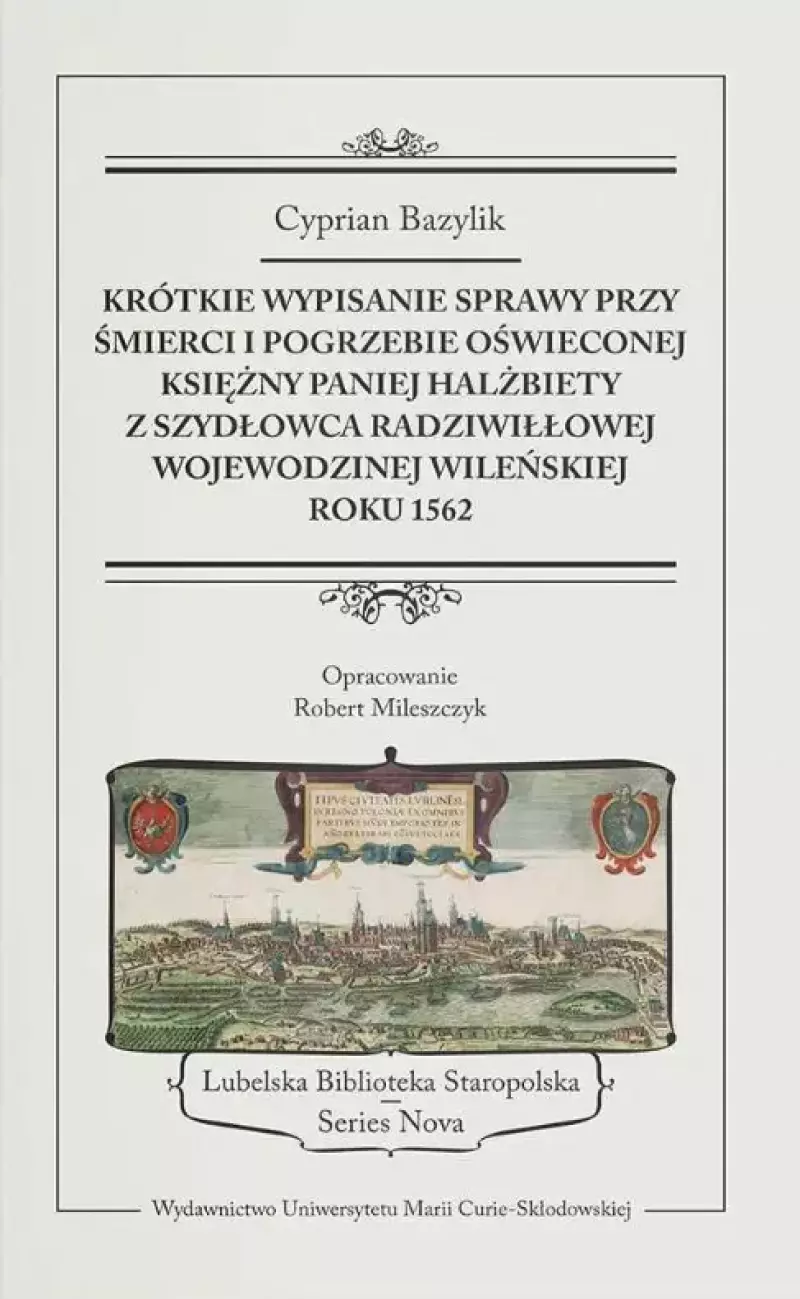 Krótkie wypisanie sprawy przy śmierci i pogrzebie Oświeconej Księżny Paniej Halżbiety z Szydłowca Radziwiłłowej, wojewodzinej wileńskiej, roku 1562 Krótkie wypisanie sprawy przy śmierci i pogrzebie Oświeconej Księżny Paniej Halżbiety z Szydłowca Radziwiłłowej, wojewodzinej wileńskiej, roku 1562