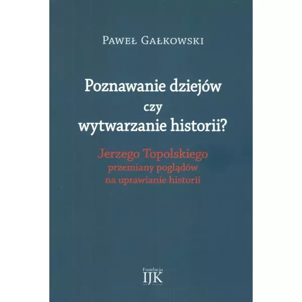 Poznawanie dziejów czy wytwarzanie historii? Jerzego Topolskiego przemiany poglądów na uprawianie historii - Książki